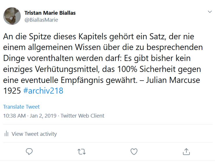 Link zur Arbeit "#archiv218".
Tweet: "An die Spitze dieses Kapitels gehört ein Satz, der nie einem allgemeinen Wissen über die zu besprechenden Dinge vorenthalten werden darf: Es gibt bisher kein einziges Verhütungsmittel, das 100% Sicherheit gegen eine eventuelle Empfängnis gewährt. – Julian Marcuse 1925 #archiv218"
