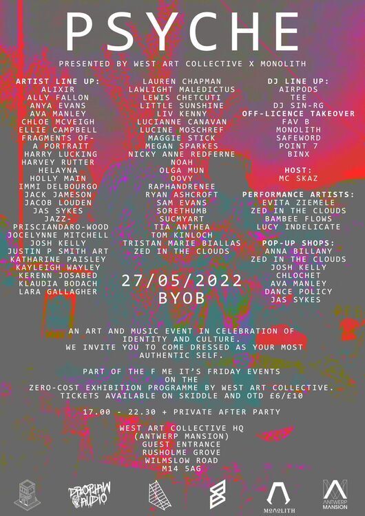 Psyche presented by West Art Collective x Monolith. Artist Line Up: Alixir, Ally Fallon, Anya Evans, Ava Manley, Chloe McVeigh, Ellie Campbell, fragments of a Portrait, Harry Lucking, Harvey Rutter, Helayna, Holly Main, Immi Delbourgo, Jack Jameson, Jacob Louden, Jas Sykes, Jazz Prisciandaro-Wood, Jocelyn Mitchell, Josh Kelly, Justin P Smith Art, Katharine Paisley, Kayleigh Wayley, Kerenn Josabed, Klaudia Bodach, Lara Galagher, Lauren Chapman, Lawlight Maledictus, Lewis Chetcuti, Little Sunshine, Liv Kenny, Lucianne Canavan, Lucine Moschref, Maggie Stick, Megan Sparkes, Nicky Anne Redferne, Noah, Olga Mun, Oovy, Raphandrenee, Ryan Ashcroft, Sam Evans, Sorethumb, Sucmyart, Tia Anthea, Tom Kinloch, Tristan Marie Biallas, Zed in the Clouds. DJ Line Up: Airpods, Tee, DJ Sin-RG, Off-Licence Takeover, Fav B, Monolith, Safeword, Point 7, Binx. Host: MC Skaz Performance Artists: Evita Ziemele, Zed in the Clouds, Bambee Flows, Lucy Indelicate. Pop-Up Shops: Anna Billany, Zed in the clouds, Josh Kelly, Chlochet, Ava Manley, Dance Policy, Jas Sykes. 27.5.2022 BYOB. An art and music event in celebration of identity and culture. we invite you to come dressed as your most authentic self. Part of the F me its friday events on the zero-cost exhibition Programme by West Art Collective. Tickets available on Skiddle and OTD 6GBP/10GBP. 17:00-22:30 + Private after party. West Art Collective HQ (Antwerp Mansion) Guest Entrance, Rusholme Grove, Wilmslow Road, M14 5AG