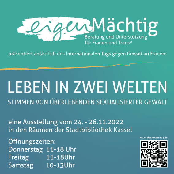 eigenMächtig Beratung und Unterstützung für Frauen und Trans* präsentiert anlässlich des Internationalen Tags gegen Gewalt an Frauen: Leben in zwei Welten - Stimmen von Überlebenden sexualisierter Gewalt. Eine Ausstellung vom 24.-26.11.2022 in den Räumen der Stadtbibliothek Kassel. Öffnungszeiten: Donnerstag 11-18 Uhr, Freitag 11-18 Uhr, Samstag 10-13 Uhr.