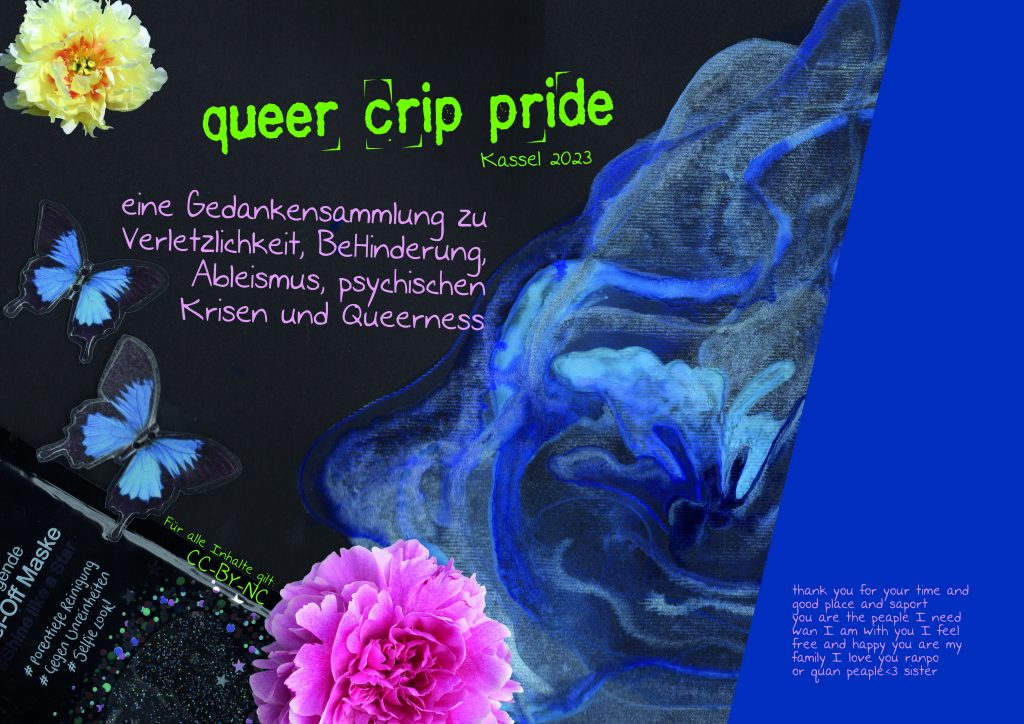 queer crip pride - eine Gedankensammlung zu Verletzlichkeit, BeHinderung, Ableismus, psychischen Krisen und Queerness. Kassel 2023. Für alle Inhalte gilt: CC-by-NC. Zur nichtkommerziellen Nutzung freigegeben. Das Titelblatt ist eine Collage auf schwarzem Papier. von rechts fließen blau aquarellierte Wasserwellen ins Bild. Unten links in der Ecke ist die Verpackung einer Gesichtsmaske im Bild. Darüber fliegen zwei ausgeschnittene Schmetterlinge. Unten mittig ist eine rosane Päonienblüte und oben links eine Gelbe. Am rechten Bildrand ist eine dunkelblaue Fläche. darauf steht in rosa Schrift: Thank you for your time and good place and support. You are the people I need. When I am with you I feel free and happy. You are my family. I love you ranpo or quan people. heart, sister.