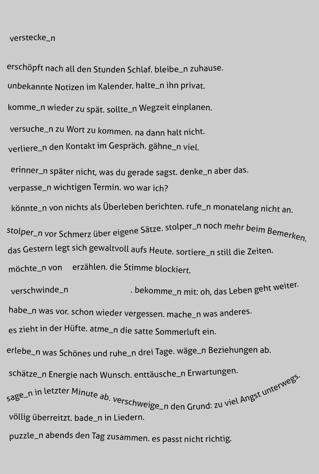 verstecke_n erschöpft nach all den Stunden Schlaf. bleibe_n zuhause. unbekannte Notizen im Kalender. halte_n ihn privat. komme_n wieder zu spät. sollte_n Wegzeit einplanen. versuche_n zu Wort zu kommen. na dann halt nicht. verliere_n den Kontakt im Gespräch. gähne_n viel. erinner_n später nicht, was du gerade sagst. denke_n aber das. verpasse_n wichtigen Termin. wo war ich? könnte_n von nichts als Überleben berichten. rufe_n monatelang nicht an. stolper_n vor Schmerz über eigene Sätze. stolper_n noch mehr beim Bemerken. das Gestern legt sich gewaltvoll aufs Heute. sortiere_n still die Zeiten. möchte_n von erzählen. die Stimme blockiert. verschwinde_n . bekomme_n mit: oh, das Leben geht weiter. habe_n was vor. schon wieder vergessen. mache_n was anderes. es zieht in der Hüfte. atme_n die satte Sommerluft ein. erlebe_n was Schönes und ruhe_n drei Tage. wäge_n Beziehungen ab. schätze_n Energie nach Wunsch. enttäusche_n Erwartungen. sage_n in letzter Minute ab. verschweige_n den Grund: zu viel Angst unterwegs. völlig überreitzt. bade_n in Liedern. puzzle_n abends den Tag zusammen. es passt nicht richtig.